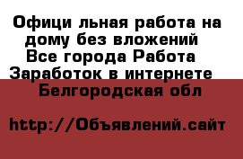 Официaльная работа на дому,без вложений - Все города Работа » Заработок в интернете   . Белгородская обл.